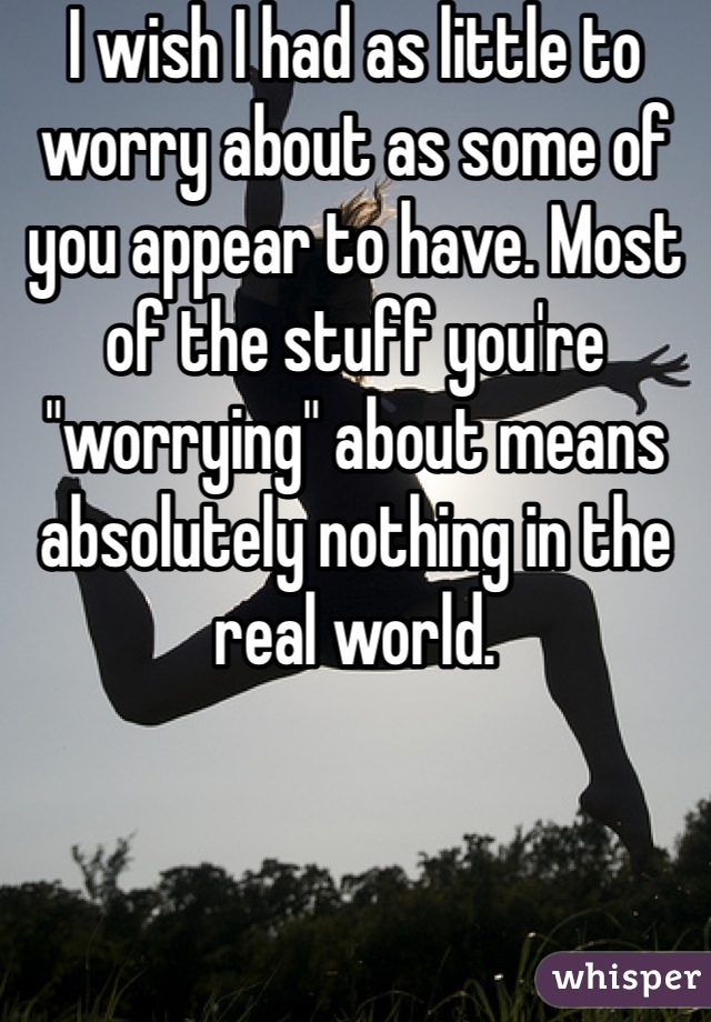 I wish I had as little to worry about as some of you appear to have. Most of the stuff you're "worrying" about means absolutely nothing in the real world. 