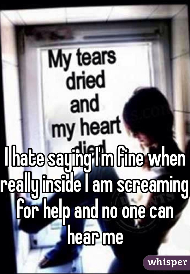 I hate saying I'm fine when really inside I am screaming for help and no one can hear me 