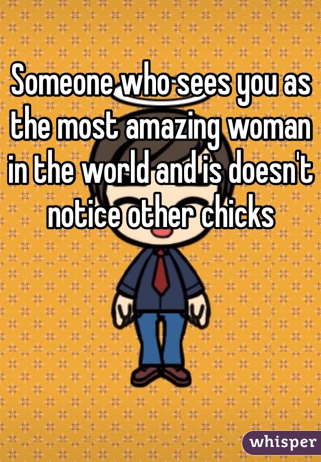 Someone who sees you as the most amazing woman in the world and is doesn't notice other chicks 