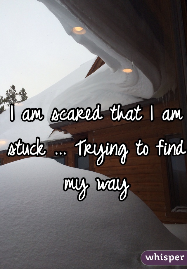 I am scared that I am stuck ... Trying to find my way