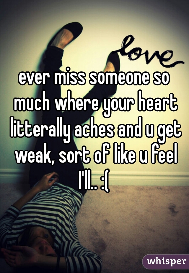 ever miss someone so much where your heart litterally aches and u get weak, sort of like u feel I'll.. :( 
