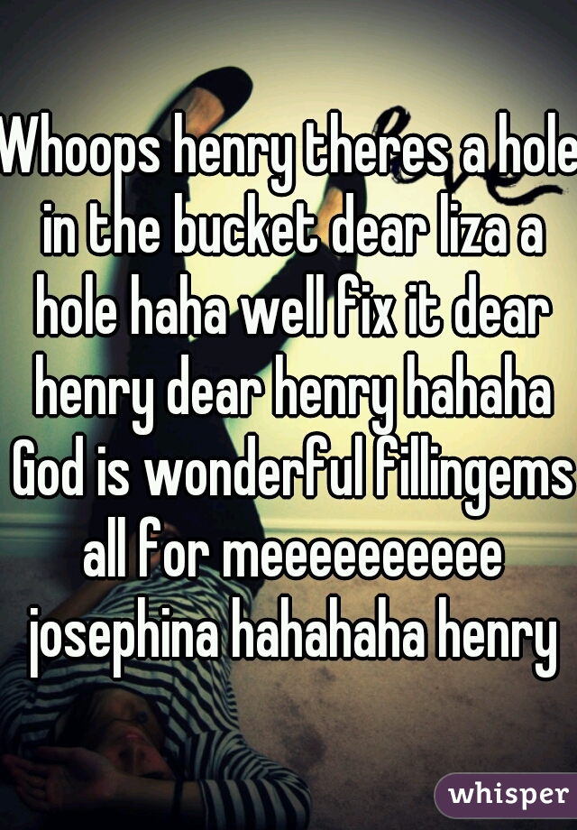 Whoops henry theres a hole in the bucket dear liza a hole haha well fix it dear henry dear henry hahaha God is wonderful fillingems all for meeeeeeeeee josephina hahahaha henry