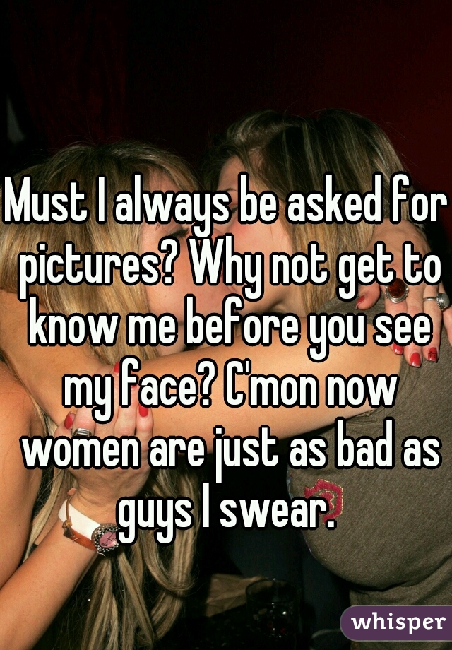 Must I always be asked for pictures? Why not get to know me before you see my face? C'mon now women are just as bad as guys I swear. 