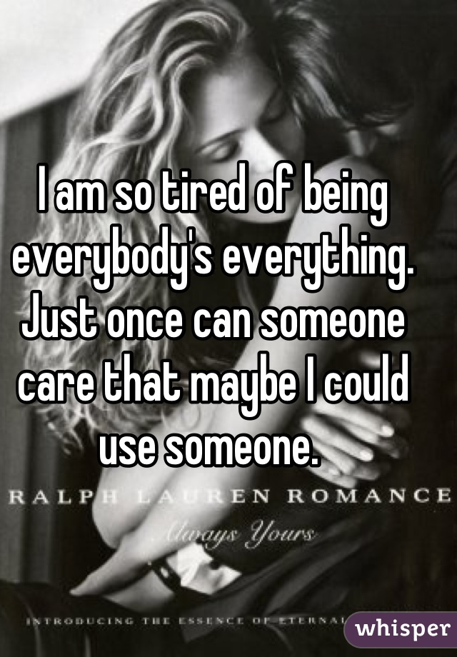 I am so tired of being everybody's everything. Just once can someone care that maybe I could use someone. 