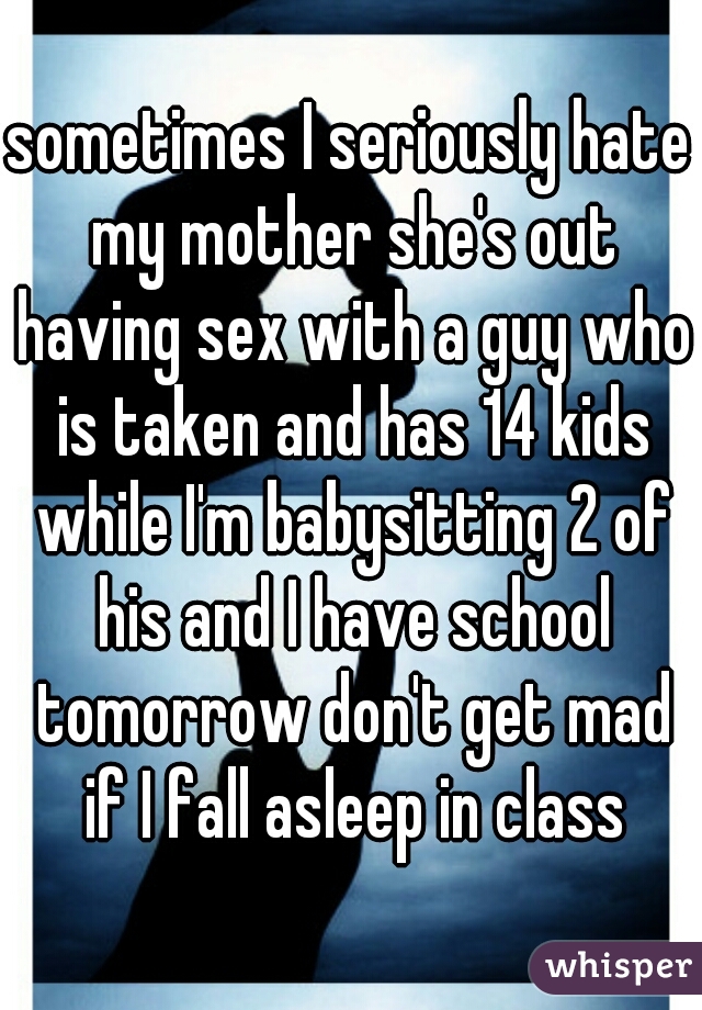 sometimes I seriously hate my mother she's out having sex with a guy who is taken and has 14 kids while I'm babysitting 2 of his and I have school tomorrow don't get mad if I fall asleep in class