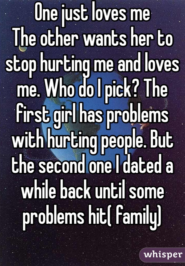 One just loves me
The other wants her to stop hurting me and loves me. Who do I pick? The first girl has problems with hurting people. But the second one I dated a while back until some problems hit( family)