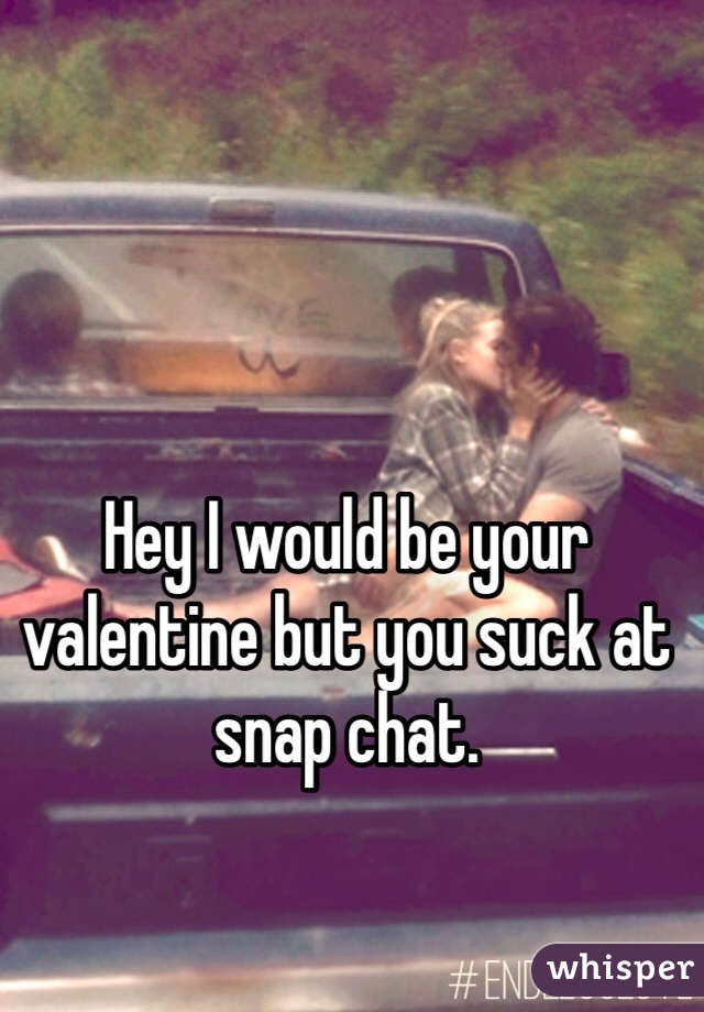 Hey I would be your valentine but you suck at snap chat. 