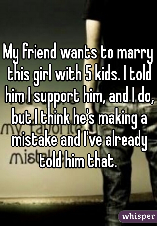 My friend wants to marry this girl with 5 kids. I told him I support him, and I do, but I think he's making a mistake and I've already told him that. 