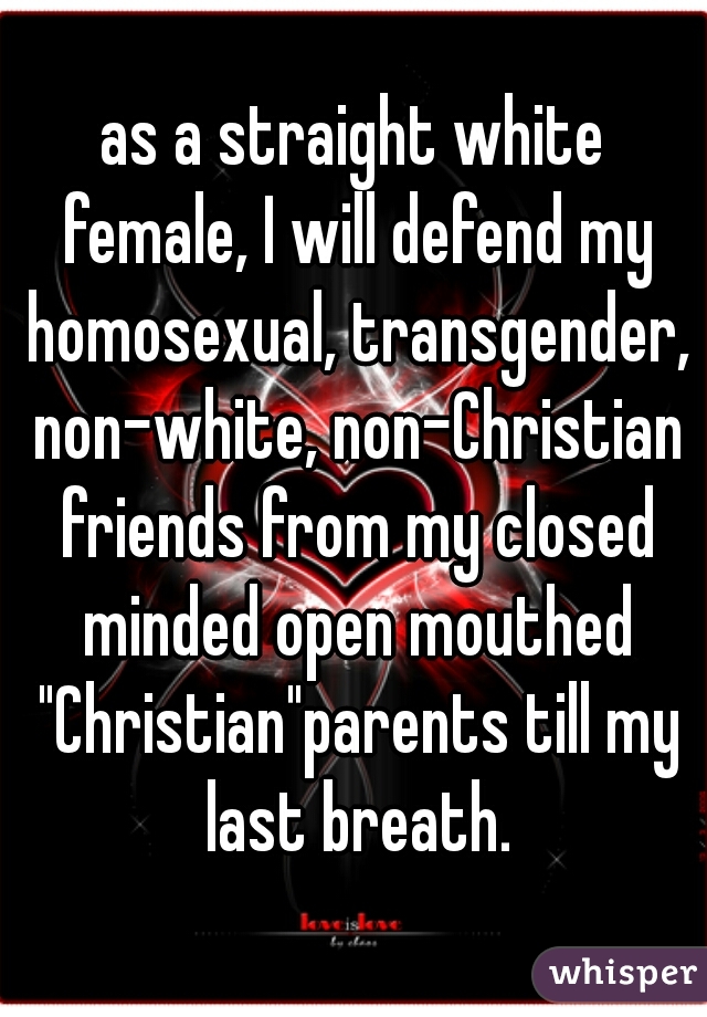 as a straight white female, I will defend my homosexual, transgender, non-white, non-Christian friends from my closed minded open mouthed "Christian"parents till my last breath.