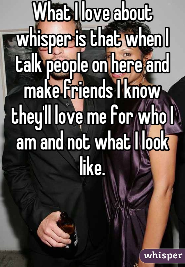 What I love about whisper is that when I talk people on here and make friends I know they'll love me for who I am and not what I look like.