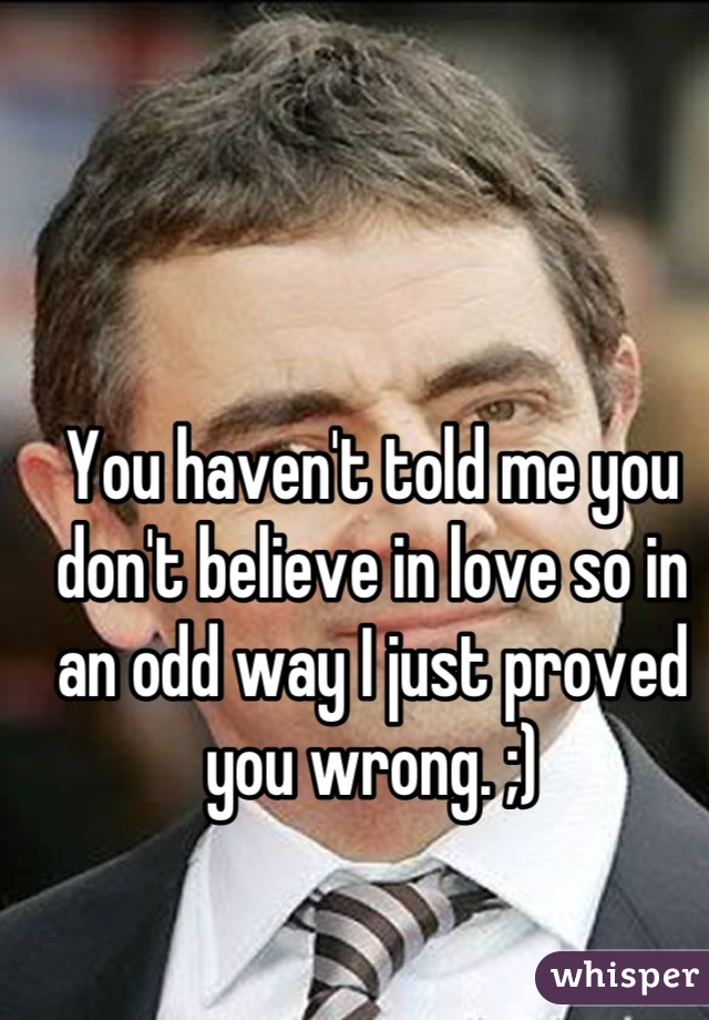 You haven't told me you don't believe in love so in an odd way I just proved you wrong. ;)