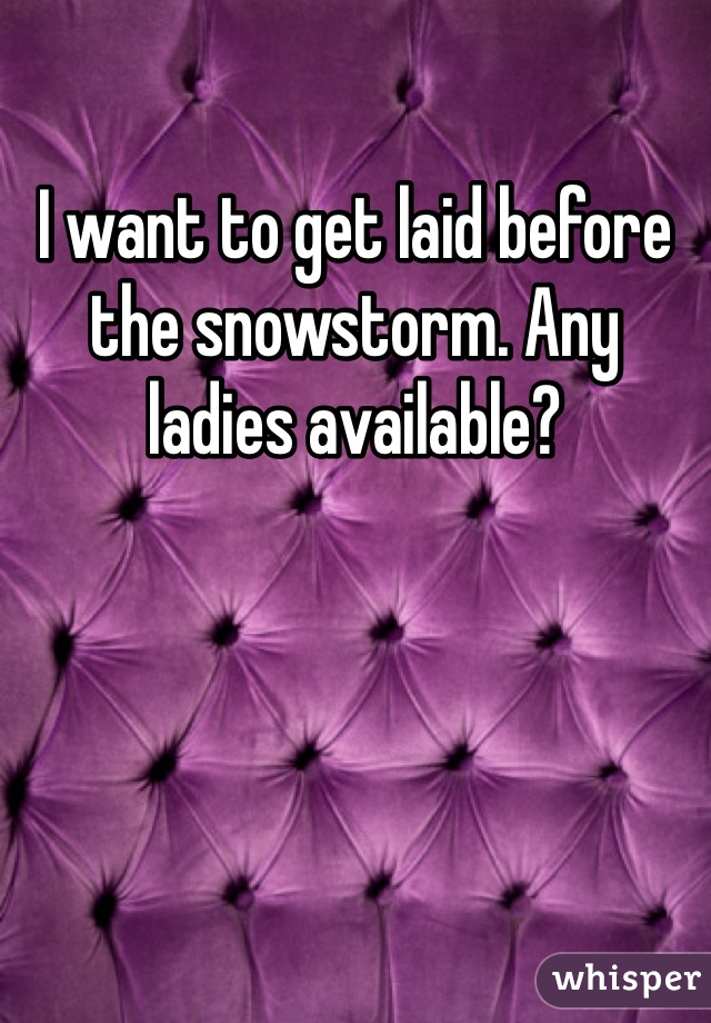 I want to get laid before the snowstorm. Any ladies available?