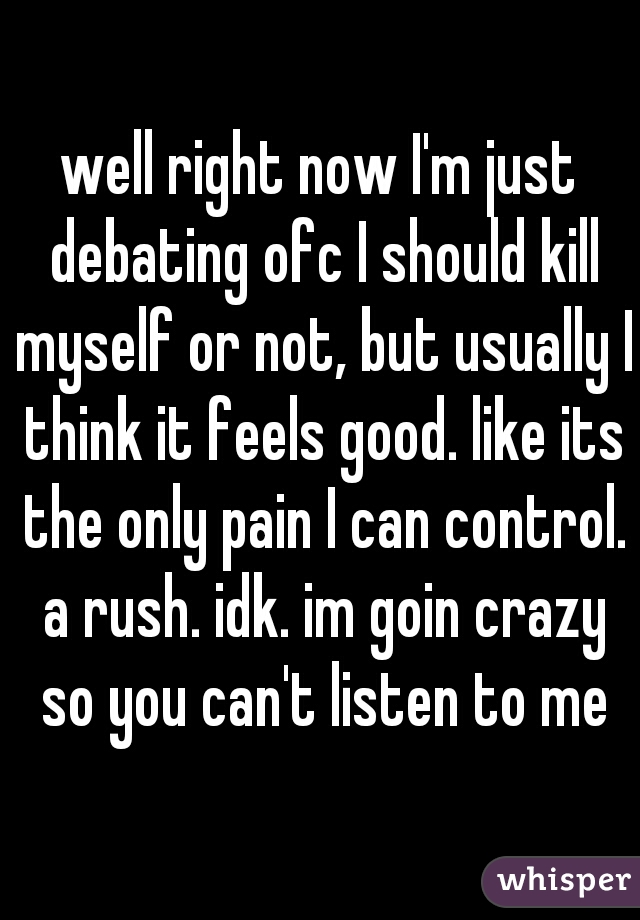 well right now I'm just debating ofc I should kill myself or not, but usually I think it feels good. like its the only pain I can control. a rush. idk. im goin crazy so you can't listen to me
