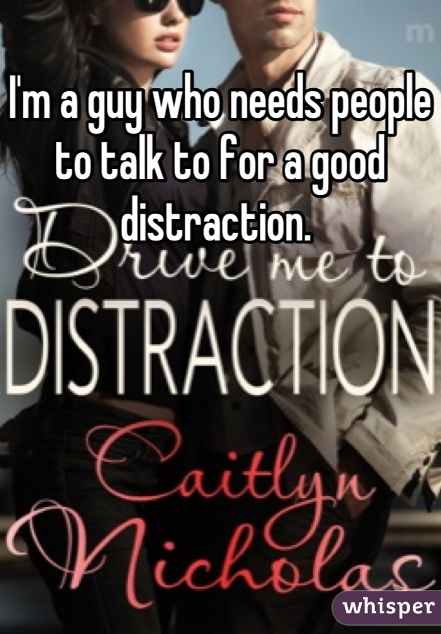 I'm a guy who needs people to talk to for a good distraction. 