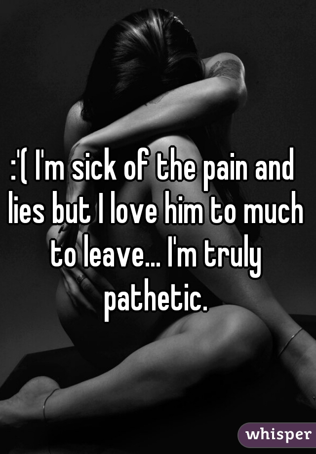 :'( I'm sick of the pain and lies but I love him to much to leave... I'm truly pathetic.