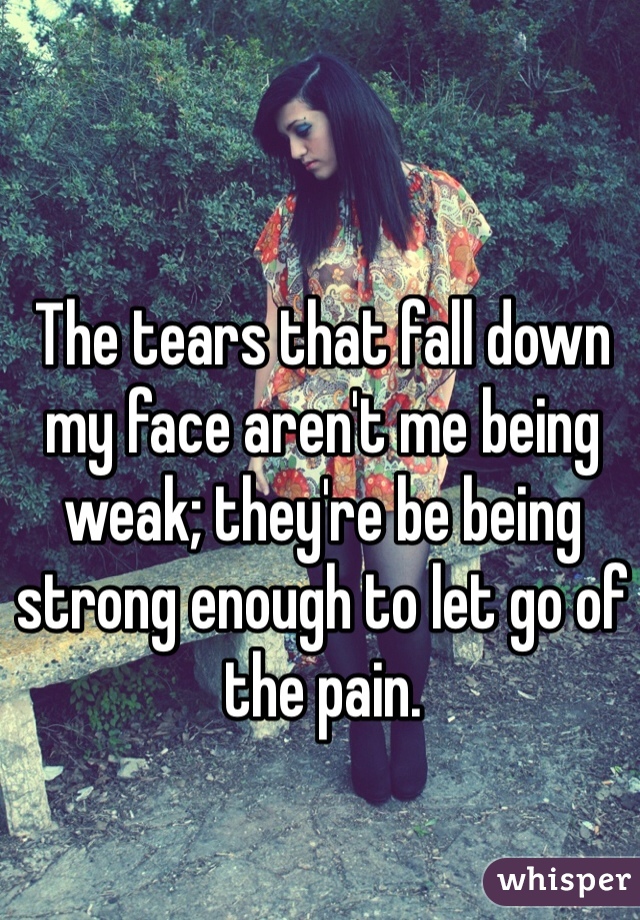 The tears that fall down my face aren't me being weak; they're be being strong enough to let go of the pain. 