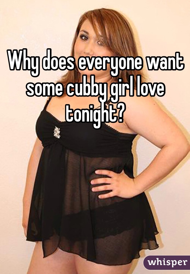 Why does everyone want some cubby girl love tonight?
