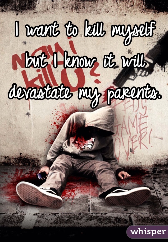 I want to kill myself but I know it will devastate my parents. 