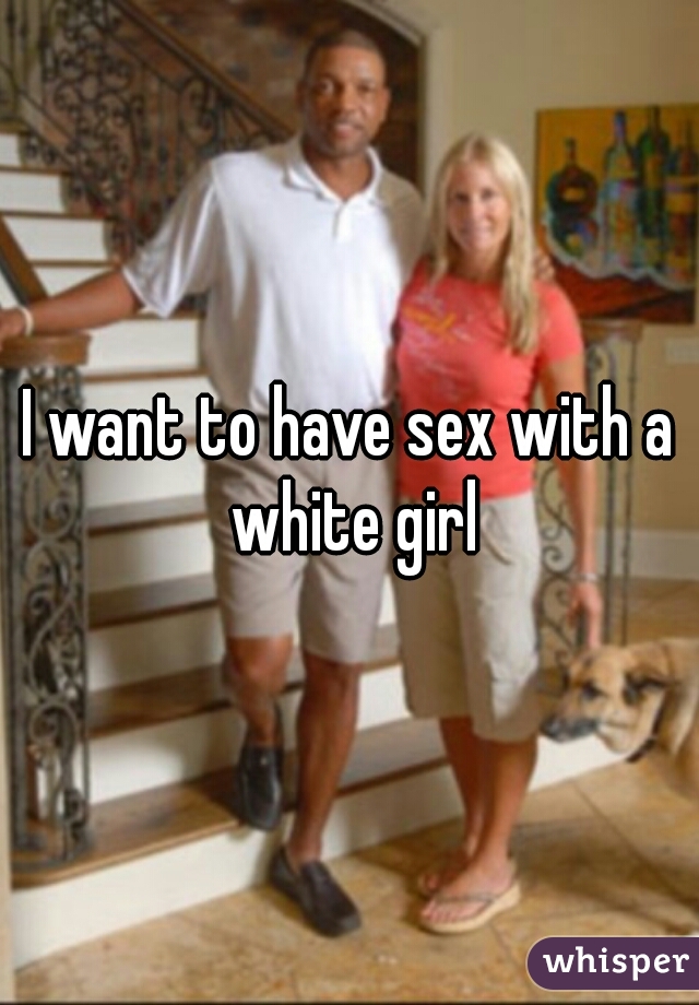 I want to have sex with a white girl