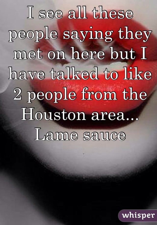 I see all these people saying they met on here but I have talked to like 2 people from the Houston area... Lame sauce 