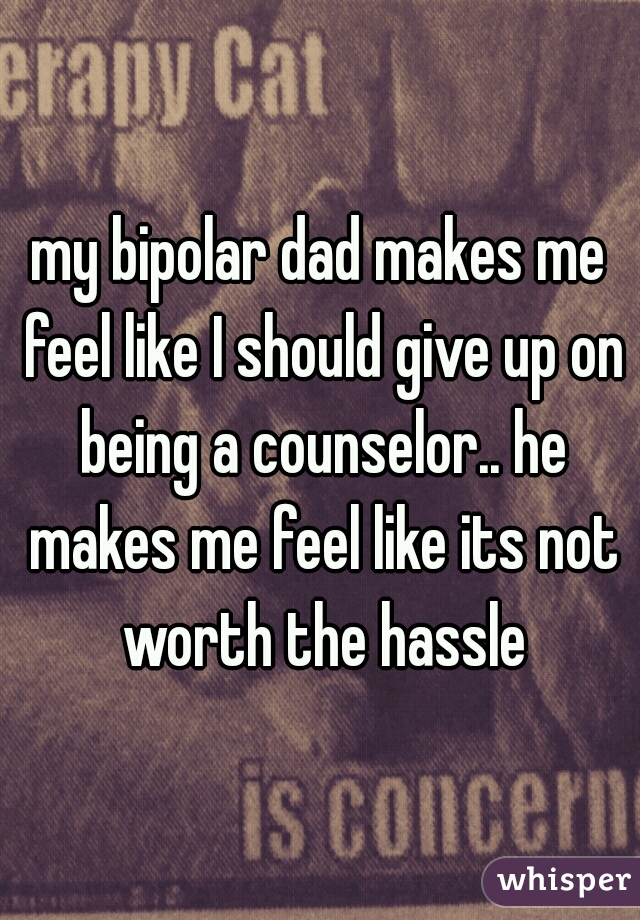 my bipolar dad makes me feel like I should give up on being a counselor.. he makes me feel like its not worth the hassle
