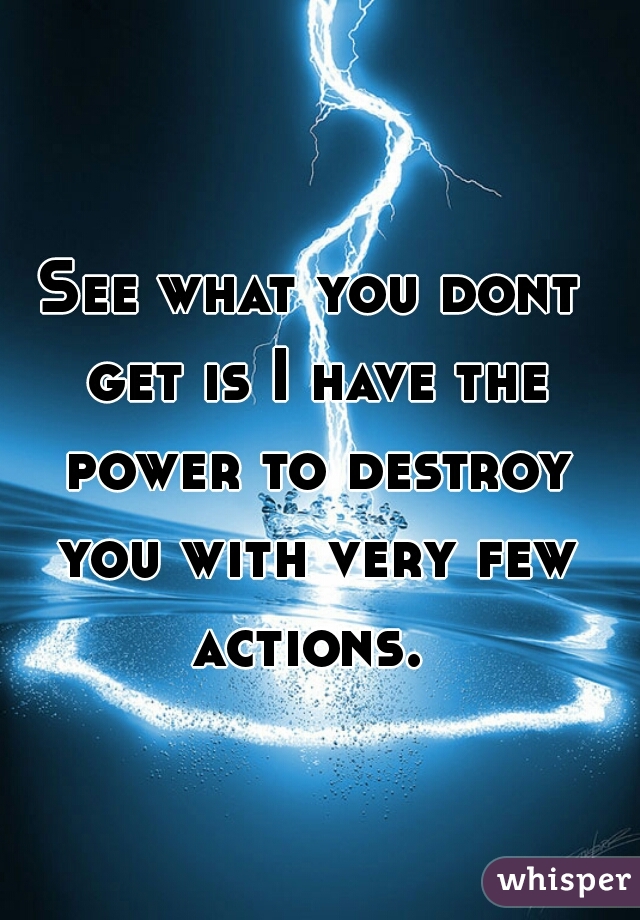 See what you dont get is I have the power to destroy you with very few actions. 