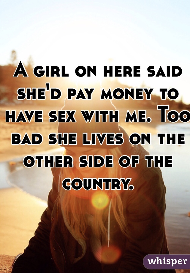 A girl on here said she'd pay money to have sex with me. Too bad she lives on the other side of the country. 