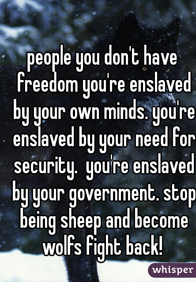 people you don't have freedom you're enslaved by your own minds. you're enslaved by your need for security.  you're enslaved by your government. stop being sheep and become wolfs fight back! 