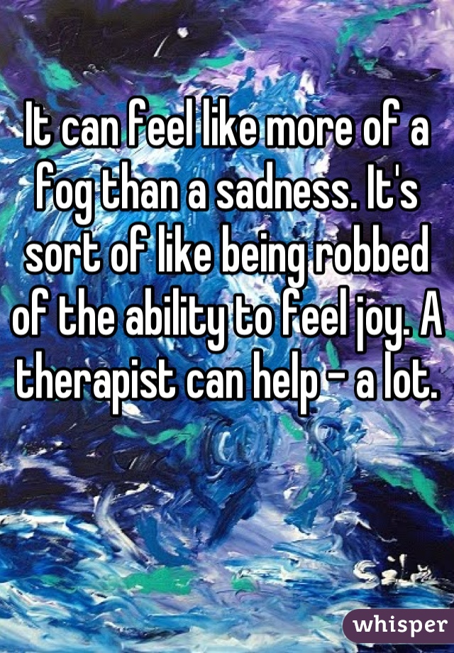 It can feel like more of a fog than a sadness. It's sort of like being robbed of the ability to feel joy. A therapist can help - a lot.
