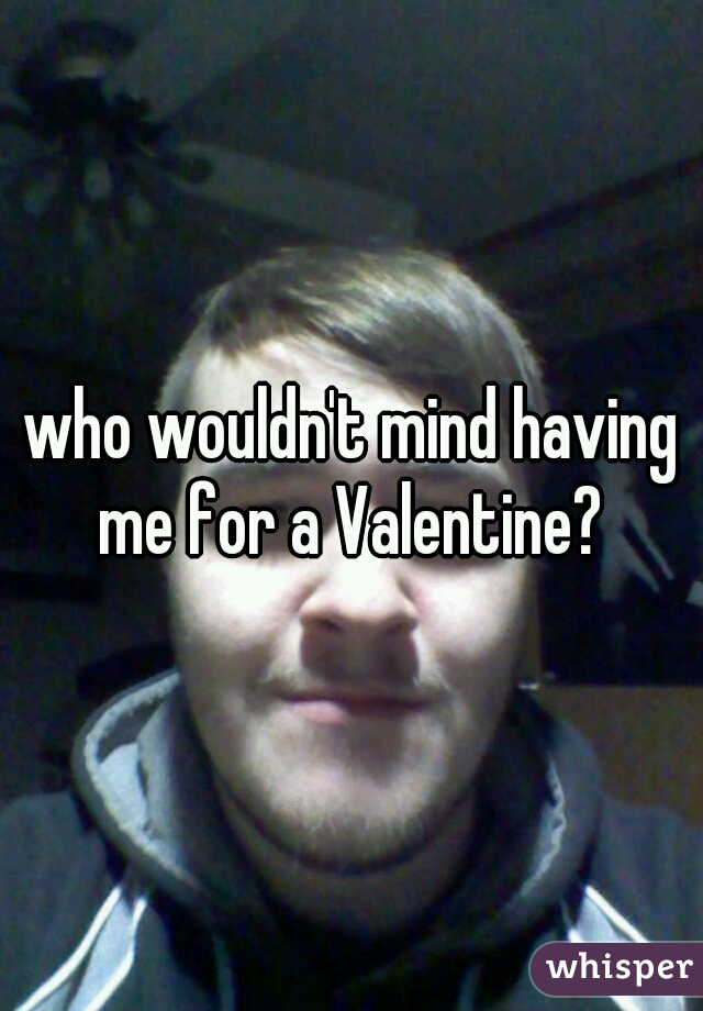 who wouldn't mind having me for a Valentine? 