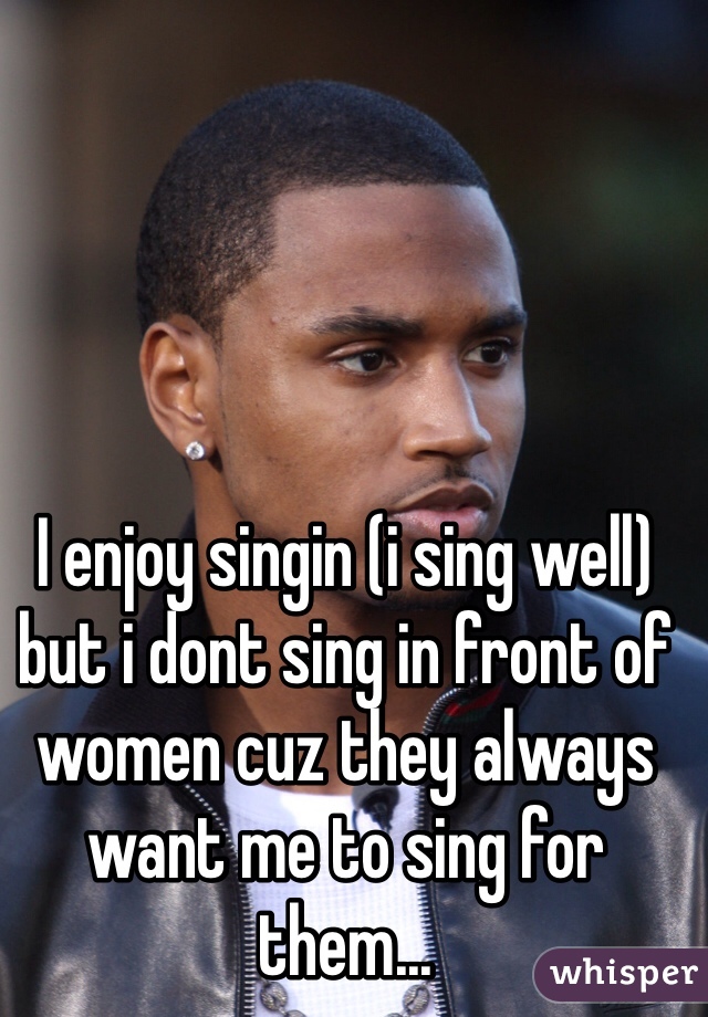 I enjoy singin (i sing well) but i dont sing in front of women cuz they always want me to sing for them...