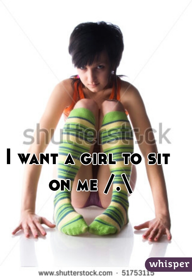 I want a girl to sit on me /.\