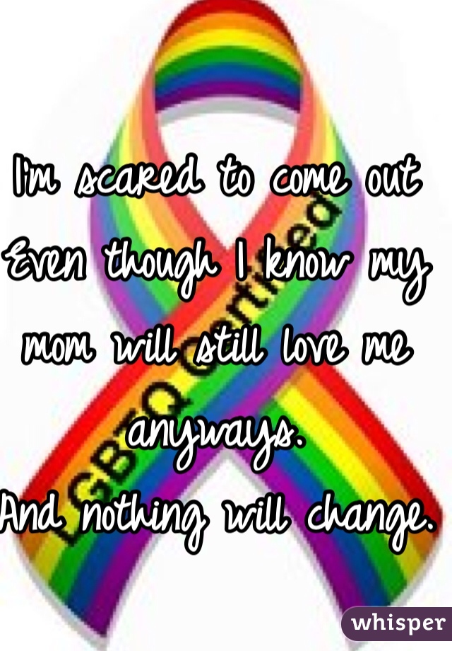 I'm scared to come out 
Even though I know my mom will still love me anyways. 
And nothing will change. 