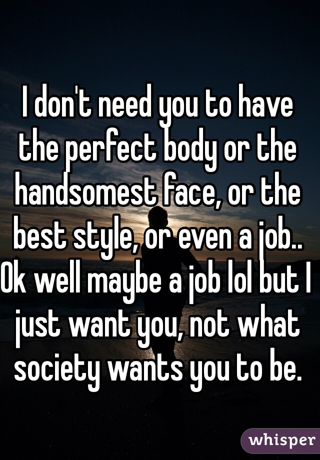 I don't need you to have the perfect body or the handsomest face, or the best style, or even a job.. Ok well maybe a job lol but I just want you, not what society wants you to be.