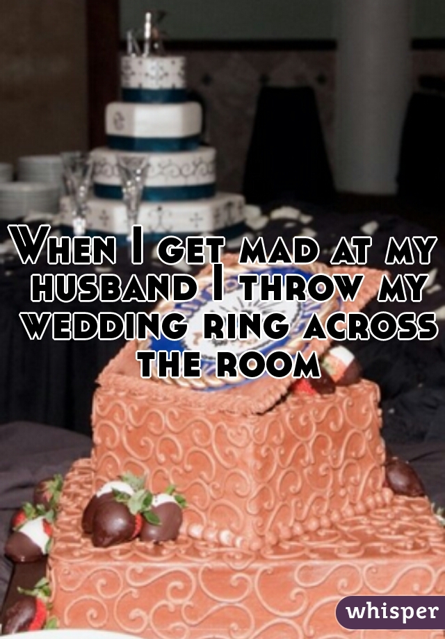 When I get mad at my husband I throw my wedding ring across the room