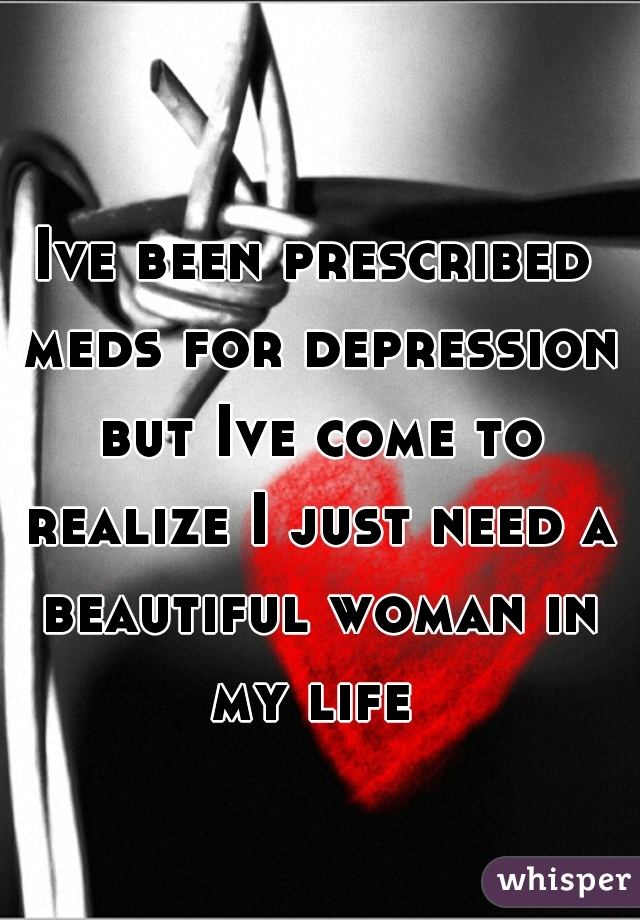 Ive been prescribed meds for depression but Ive come to realize I just need a beautiful woman in my life 