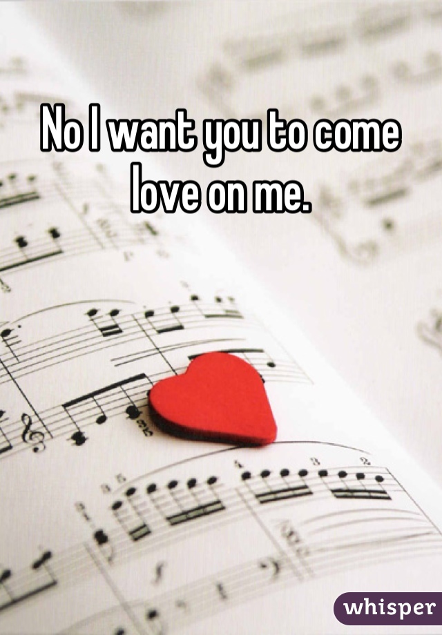 No I want you to come love on me.