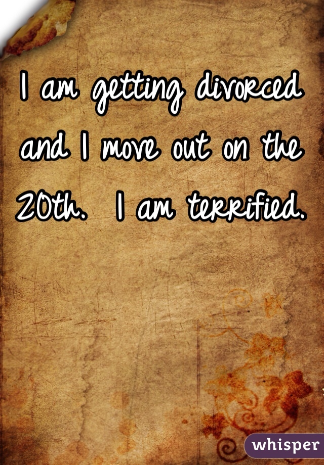 I am getting divorced and I move out on the 20th.  I am terrified.