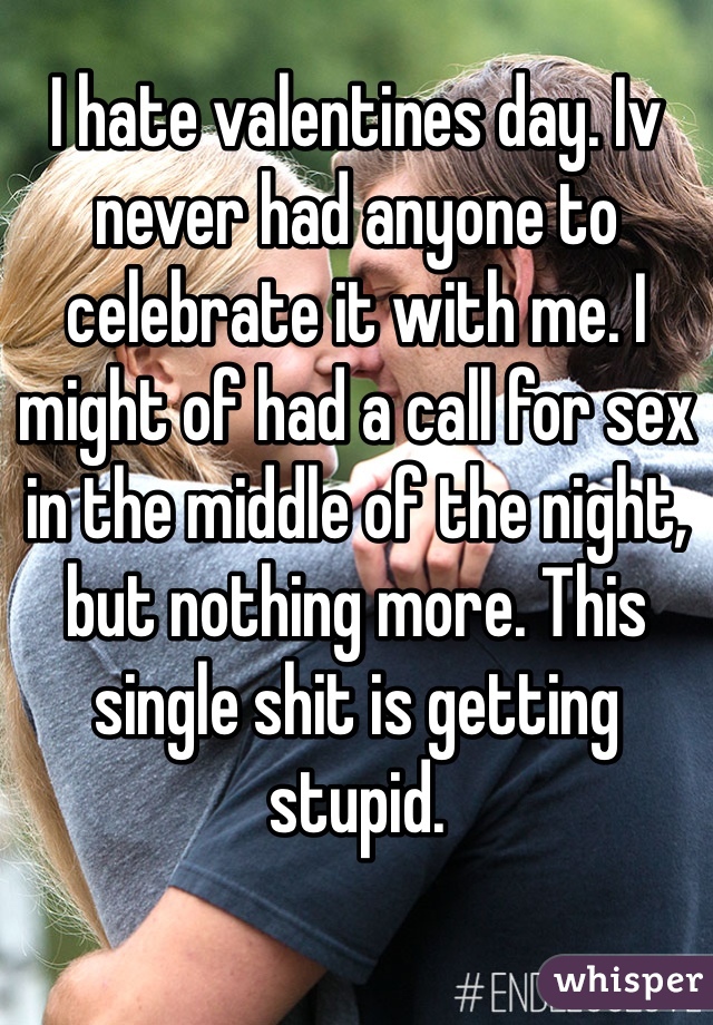 I hate valentines day. Iv never had anyone to celebrate it with me. I might of had a call for sex in the middle of the night, but nothing more. This single shit is getting stupid.