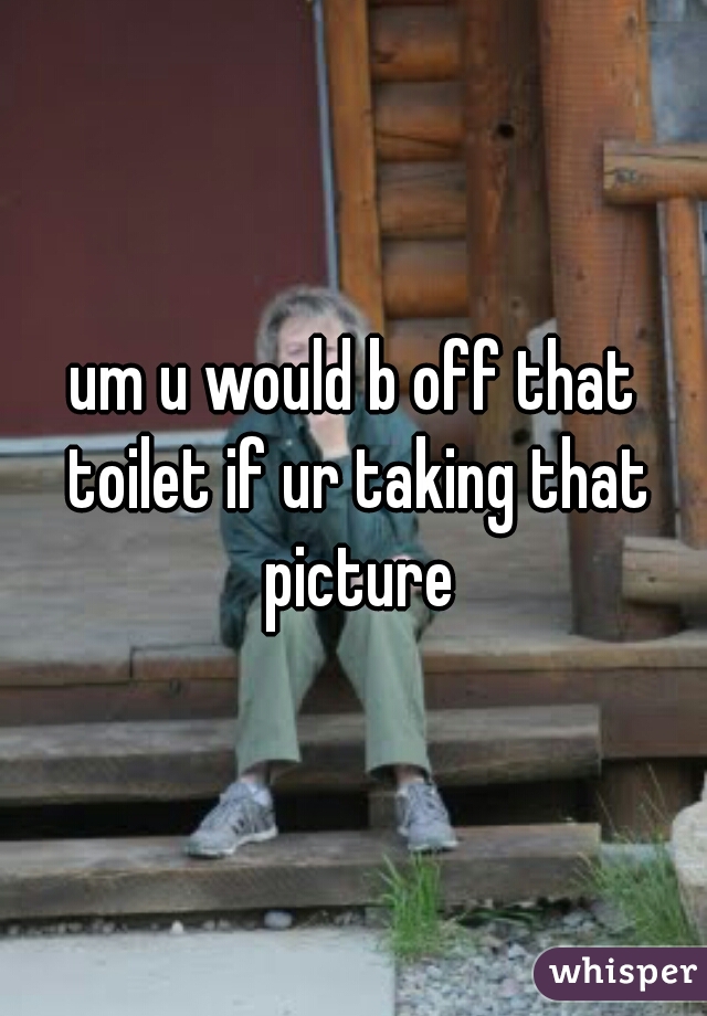 um u would b off that toilet if ur taking that picture