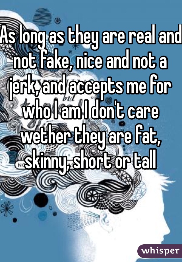 As long as they are real and not fake, nice and not a jerk, and accepts me for who I am I don't care wether they are fat, skinny, short or tall