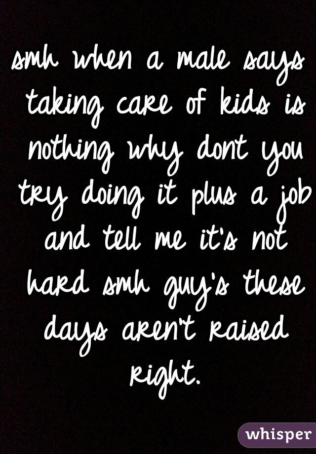 smh when a male says taking care of kids is nothing why dont you try doing it plus a job and tell me it's not hard smh guy's these days aren't raised right.