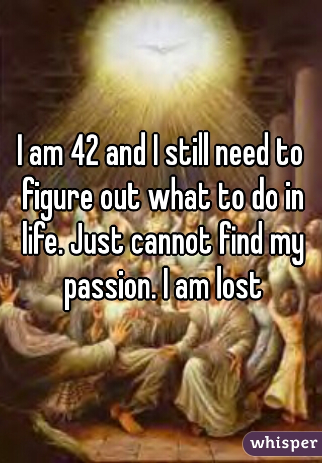 I am 42 and I still need to figure out what to do in life. Just cannot find my passion. I am lost