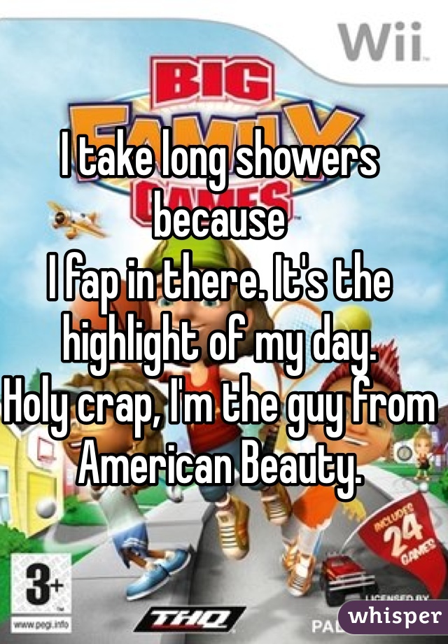 I take long showers because
I fap in there. It's the highlight of my day. 
Holy crap, I'm the guy from American Beauty. 