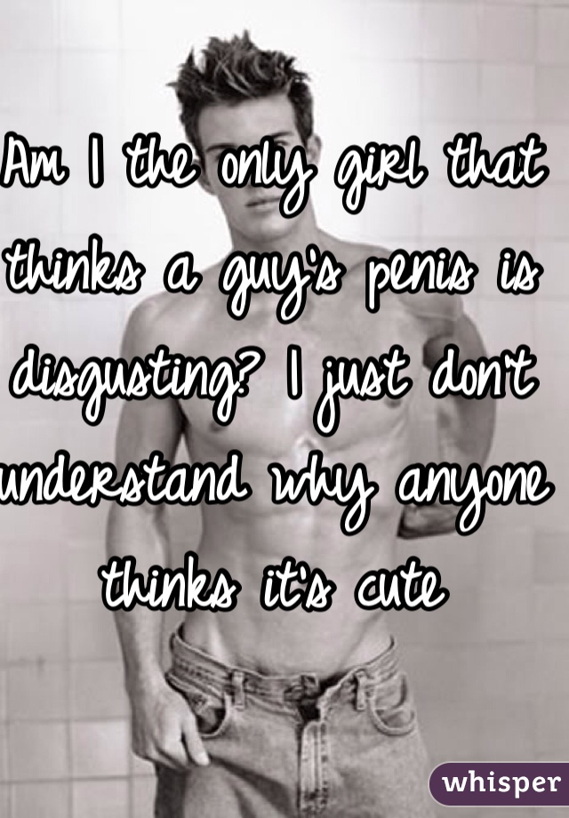 Am I the only girl that thinks a guy's penis is disgusting? I just don't understand why anyone thinks it's cute