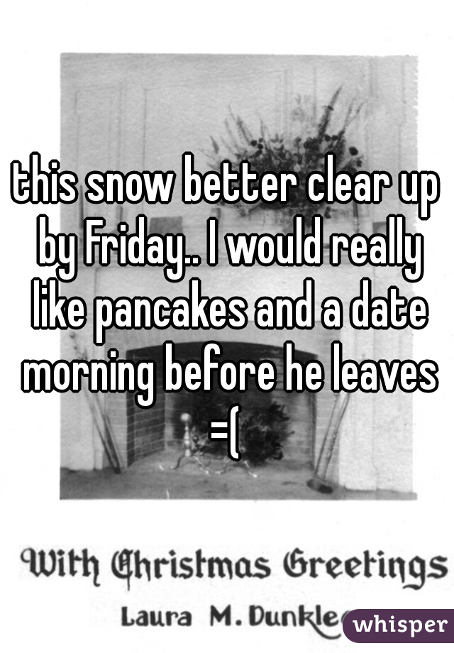 this snow better clear up by Friday.. I would really like pancakes and a date morning before he leaves =( 