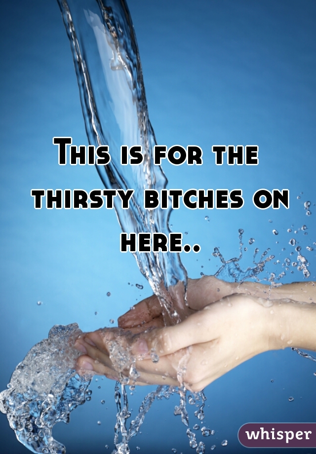 This is for the thirsty bitches on here..

