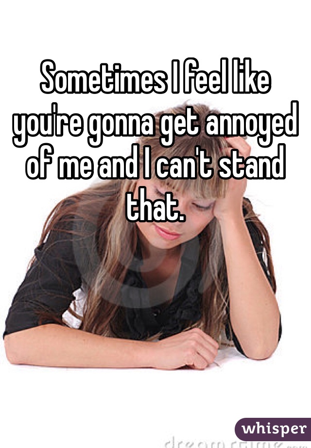 Sometimes I feel like you're gonna get annoyed of me and I can't stand that.