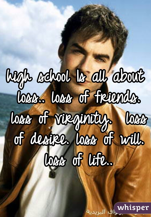 high school Is all about loss.. loss of friends. loss of virginity.  loss of desire. loss of will. loss of life..