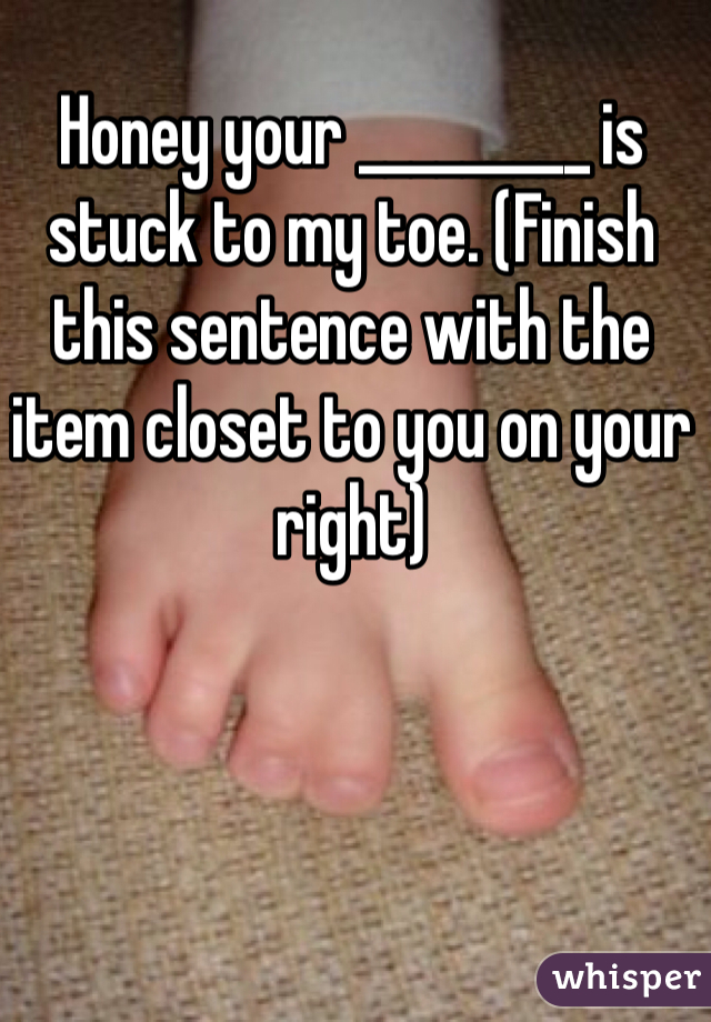 Honey your _________ is stuck to my toe. (Finish this sentence with the item closet to you on your right)